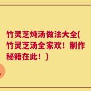 竹灵芝炖汤做法大全(竹灵芝汤全家欢！制作秘籍在此！)