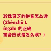 珍珠灵芝的拼音怎么读(Zhēnzhū Língzhī 的正确拼音应该是怎么读？)