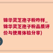 锦华灵芝孢子粉咋样_锦华灵芝孢子粉品质评价与使用体验分享)