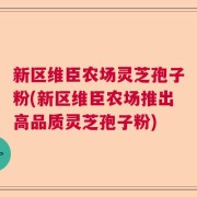 新区维臣农场灵芝孢子粉(新区维臣农场推出高品质灵芝孢子粉)