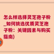 怎么样选择灵芝孢子粉_如何挑选优质灵芝孢子粉：关键因素与购买指南)