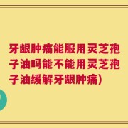 牙龈肿痛能服用灵芝孢子油吗能不能用灵芝孢子油缓解牙龈肿痛)