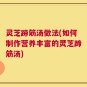 灵芝蹄筋汤做法(如何制作营养丰富的灵芝蹄筋汤)
