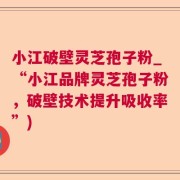 小江破壁灵芝孢子粉_“小江品牌灵芝孢子粉，破壁技术提升吸收率”)