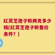 红灵芝孢子粉两克多少钱(红灵芝孢子粉售价条件？)