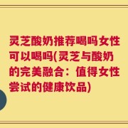 灵芝酸奶推荐喝吗女性可以喝吗(灵芝与酸奶的完美融合：值得女性尝试的健康饮品)