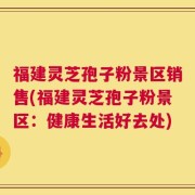 福建灵芝孢子粉景区销售(福建灵芝孢子粉景区：健康生活好去处)