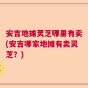 安吉地摊灵芝哪里有卖(安吉哪家地摊有卖灵芝？)