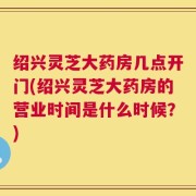 绍兴灵芝大药房几点开门(绍兴灵芝大药房的营业时间是什么时候？)
