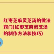 红枣芝麻灵芝汤的做法窍门(红枣芝麻灵芝汤的制作方法和技巧)
