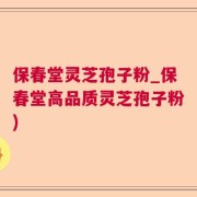 保春堂灵芝孢子粉_保春堂高品质灵芝孢子粉)