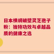 日本横纲破壁灵芝孢子粉：独特功效与卓越品质的健康之选