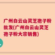 广州白云山灵芝孢子粉批发(广州白云山灵芝孢子粉大宗销售)