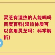 灵芝有湿热的人能喝吗百度百科(湿热体质可以食用灵芝吗：科学解析)