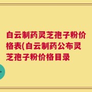 白云制药灵芝孢子粉价格表(白云制药公布灵芝孢子粉价格目录