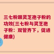 三七粉跟灵芝孢子粉的功效(三七粉与灵芝孢子粉：双管齐下，促进健康)