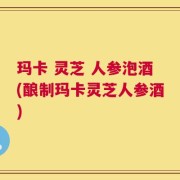 玛卡 灵芝 人参泡酒(酿制玛卡灵芝人参酒)