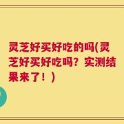 灵芝好买好吃的吗(灵芝好买好吃吗？实测结果来了！)