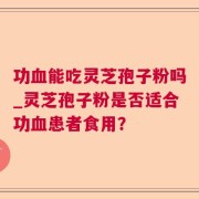 功血能吃灵芝孢子粉吗_灵芝孢子粉是否适合功血患者食用？