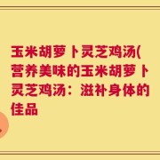 玉米胡萝卜灵芝鸡汤(营养美味的玉米胡萝卜灵芝鸡汤：滋补身体的佳品