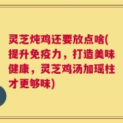 灵芝炖鸡还要放点啥(提升免疫力，打造美味健康，灵芝鸡汤加瑶柱才更够味)
