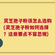 灵芝孢子粉该怎么选购(灵芝孢子粉如何选择？这些要点不容忽视)