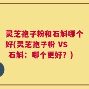 灵芝孢子粉和石斛哪个好(灵芝孢子粉 VS 石斛：哪个更好？)