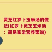 灵芝红罗卜玉米汤的做法(红罗卜灵芝玉米汤：简易家常营养菜谱)