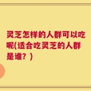 灵芝怎样的人群可以吃呢(适合吃灵芝的人群是谁？)