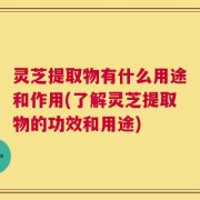 灵芝提取物有什么用途和作用(了解灵芝提取物的功效和用途)