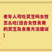 老年人可吃灵芝吗女性怎么吃(适合女性食用的灵芝及食用方法建议)