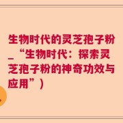 生物时代的灵芝孢子粉_“生物时代:探索灵芝孢子粉的神奇功效与应用”)