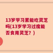 13岁学习累能吃灵芝吗(13岁学习过度能否食用灵芝？)