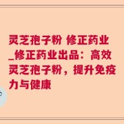 灵芝孢子粉 修正药业_修正药业出品：高效灵芝孢子粉，提升免疫力与健康