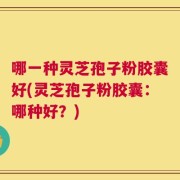 哪一种灵芝孢子粉胶囊好(灵芝孢子粉胶囊：哪种好？)