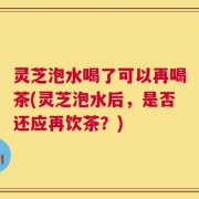 灵芝泡水喝了可以再喝茶(灵芝泡水后，是否还应再饮茶？)