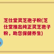 芝仕堂灵芝孢子粉(芝仕堂推出纯正灵芝孢子粉，助您保健养生)