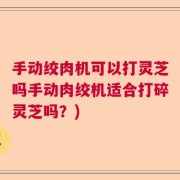 手动绞肉机可以打灵芝吗手动肉绞机适合打碎灵芝吗？)