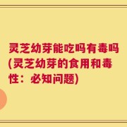 灵芝幼芽能吃吗有毒吗(灵芝幼芽的食用和毒性：必知问题)