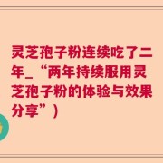 灵芝孢子粉连续吃了二年_“两年持续服用灵芝孢子粉的体验与效果分享”)