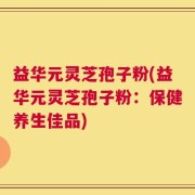 益华元灵芝孢子粉(益华元灵芝孢子粉：保健养生佳品)
