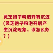 灵芝孢子粉泡开有沉淀(灵芝孢子粉泡开后产生沉淀现象，该怎么办？)