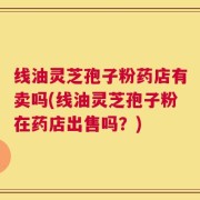 线油灵芝孢子粉药店有卖吗(线油灵芝孢子粉在药店出售吗？)