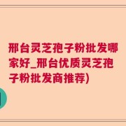 邢台灵芝孢子粉批发哪家好_邢台优质灵芝孢子粉批发商推荐)