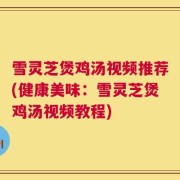 雪灵芝煲鸡汤视频推荐(健康美味：雪灵芝煲鸡汤视频教程)
