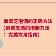 嫩灵芝泡酒的正确方法(嫩灵芝酒的泡制方法：完美饮用指南)