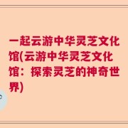 一起云游中华灵芝文化馆(云游中华灵芝文化馆：探索灵芝的神奇世界)