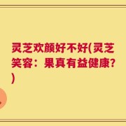 灵芝欢颜好不好(灵芝笑容：果真有益健康？)