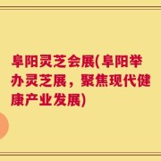 阜阳灵芝会展(阜阳举办灵芝展，聚焦现代健康产业发展)