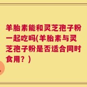 羊胎素能和灵芝孢子粉一起吃吗(羊胎素与灵芝孢子粉是否适合同时食用？)